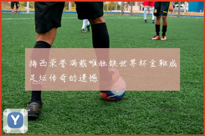 梅西荣誉满载唯独缺世界杯金靴成足坛传奇的遗憾