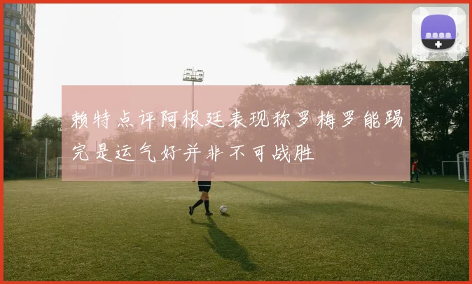 赖特点评阿根廷表现称罗梅罗能踢完是运气好并非不可战胜