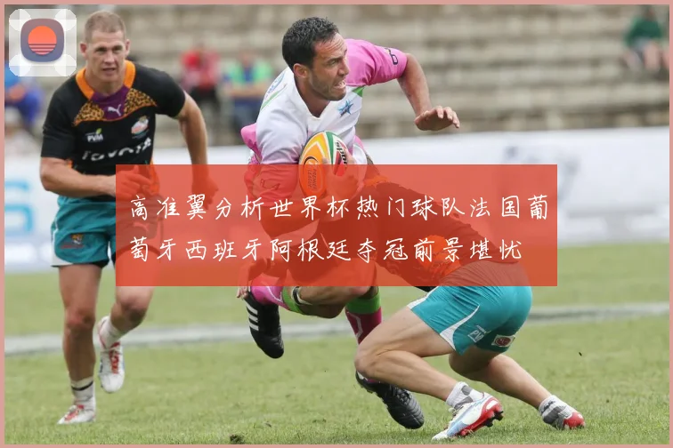 高准翼分析世界杯热门球队法国葡萄牙西班牙阿根廷夺冠前景堪忧