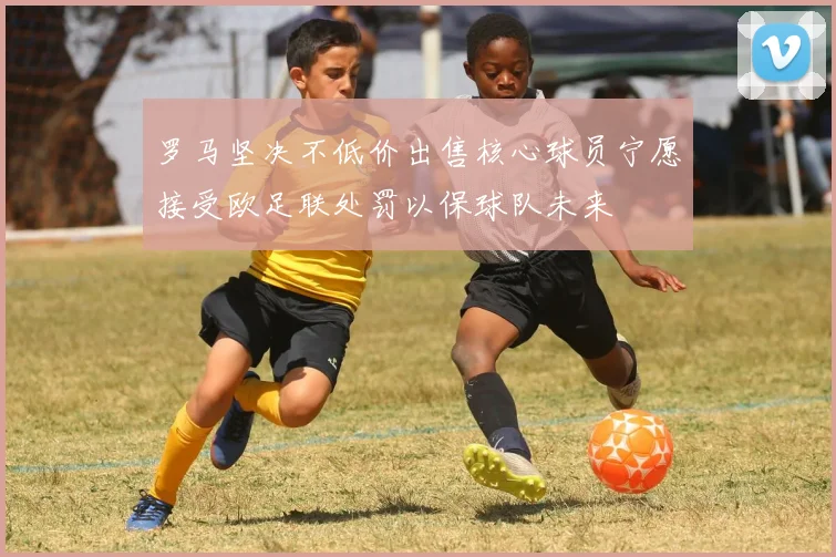 罗马坚决不低价出售核心球员宁愿接受欧足联处罚以保球队未来