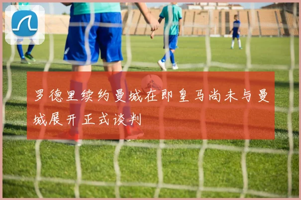 罗德里续约曼城在即皇马尚未与曼城展开正式谈判