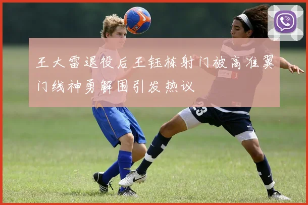 王大雷退役后王钰栋射门被高准翼门线神勇解围引发热议