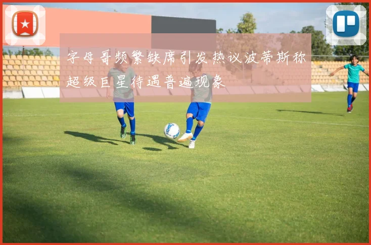 字母哥频繁缺席引发热议波蒂斯称超级巨星待遇普遍现象
