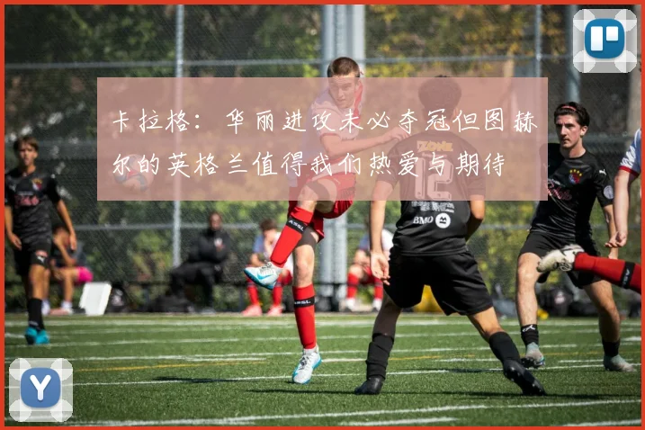 卡拉格：华丽进攻未必夺冠但图赫尔的英格兰值得我们热爱与期待