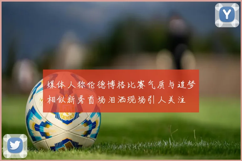 媒体人称伦德博格比赛气质与追梦相似新秀首场泪洒现场引人关注