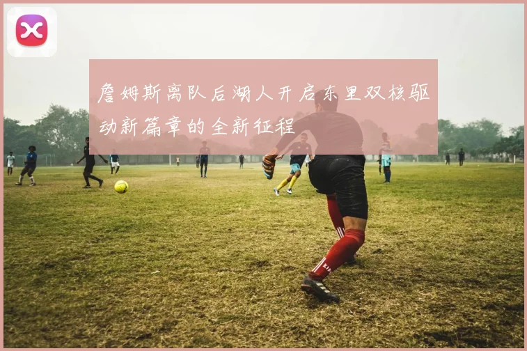 詹姆斯离队后湖人开启东里双核驱动新篇章的全新征程