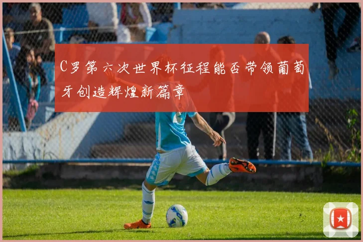C罗第六次世界杯征程能否带领葡萄牙创造辉煌新篇章