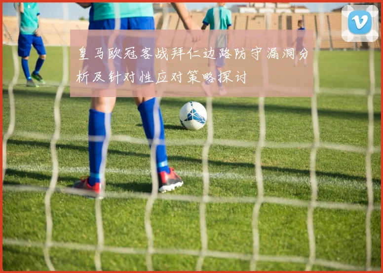 皇马欧冠客战拜仁边路防守漏洞分析及针对性应对策略探讨