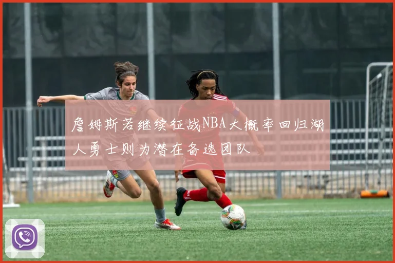 詹姆斯若继续征战NBA大概率回归湖人勇士则为潜在备选团队