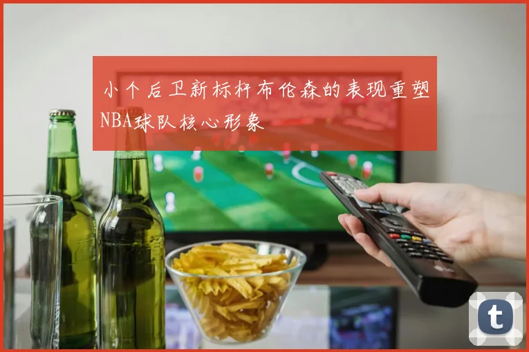 小个后卫新标杆布伦森的表现重塑NBA球队核心形象
