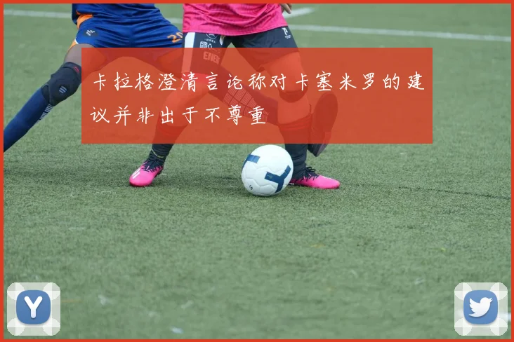 卡拉格澄清言论称对卡塞米罗的建议并非出于不尊重