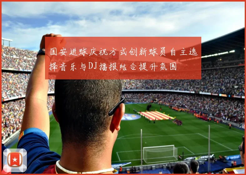 国安进球庆祝方式创新球员自主选择音乐与DJ播报结合提升氛围