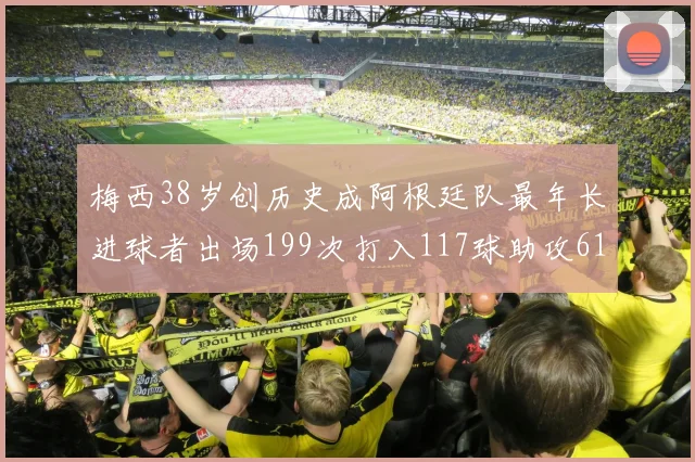 梅西38岁创历史成阿根廷队最年长进球者出场199次打入117球助攻61次