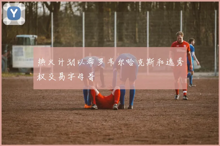 热火计划以希罗韦尔哈克斯和选秀权交易字母哥
