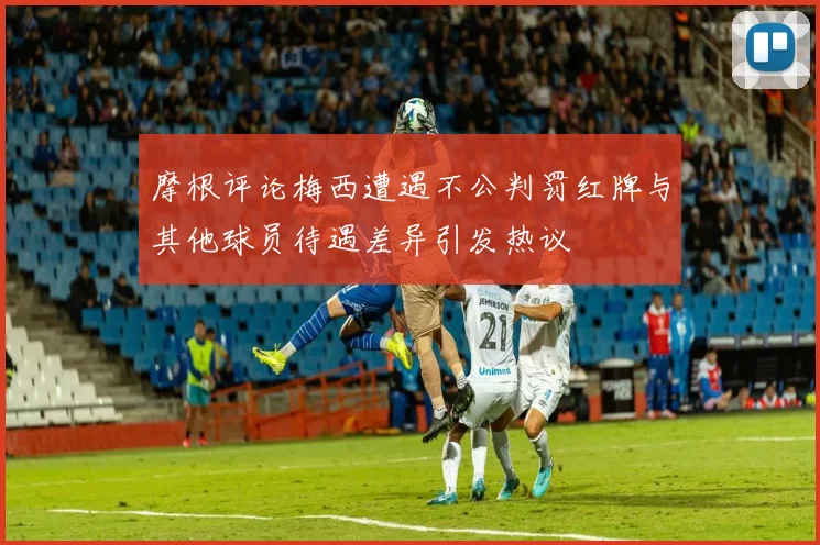 摩根评论梅西遭遇不公判罚红牌与其他球员待遇差异引发热议