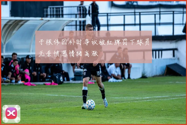 于根伟因补时争议被红牌罚下球员无奈愤懑情绪高涨
